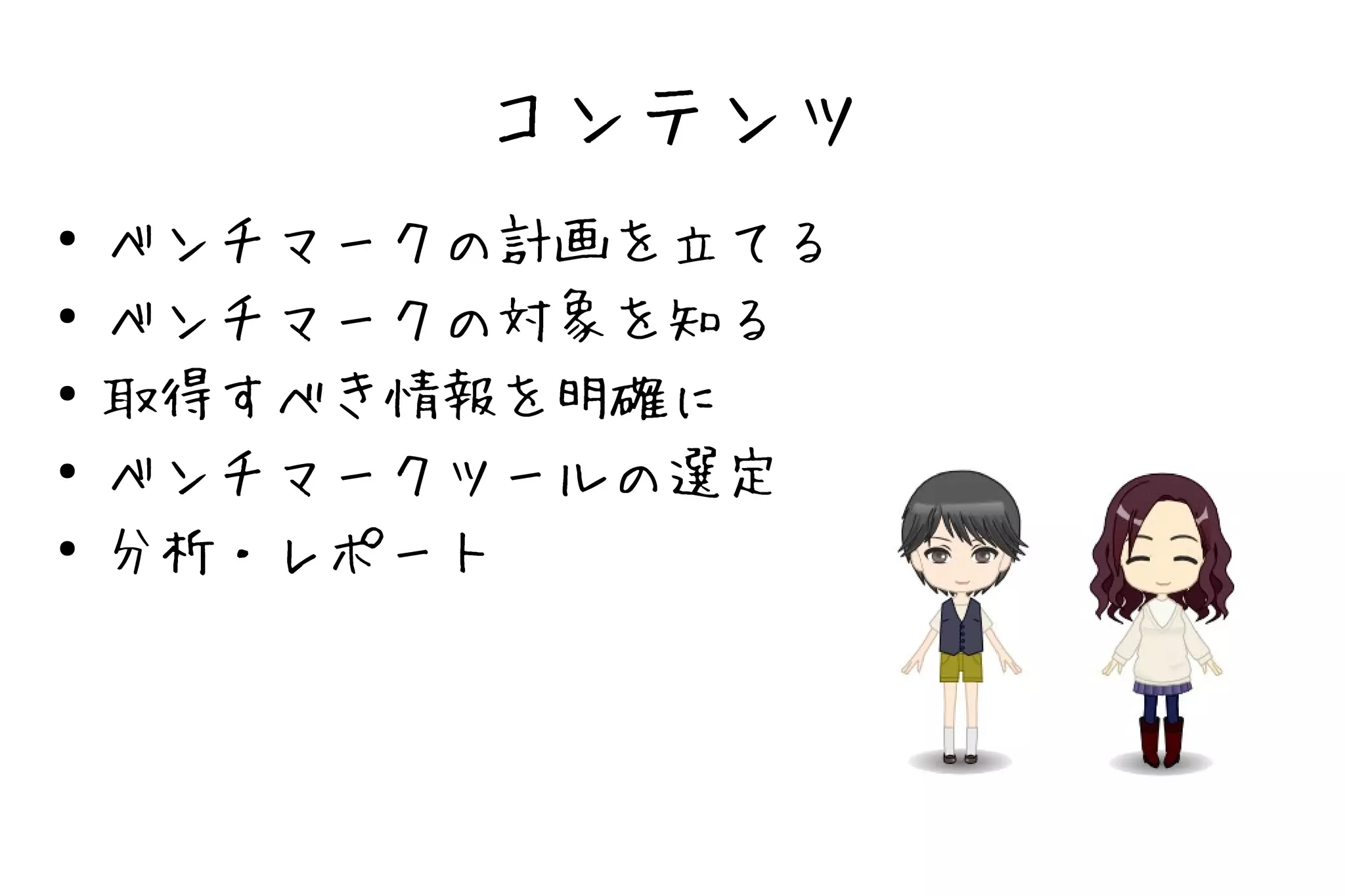 コンテンツ
●   ベンチマークの計画を立てる
●   ベンチマークの対象を知る
●   取得すべき情報を明確に
●   ベンチマークツールの選定
●   分析・レポート
 