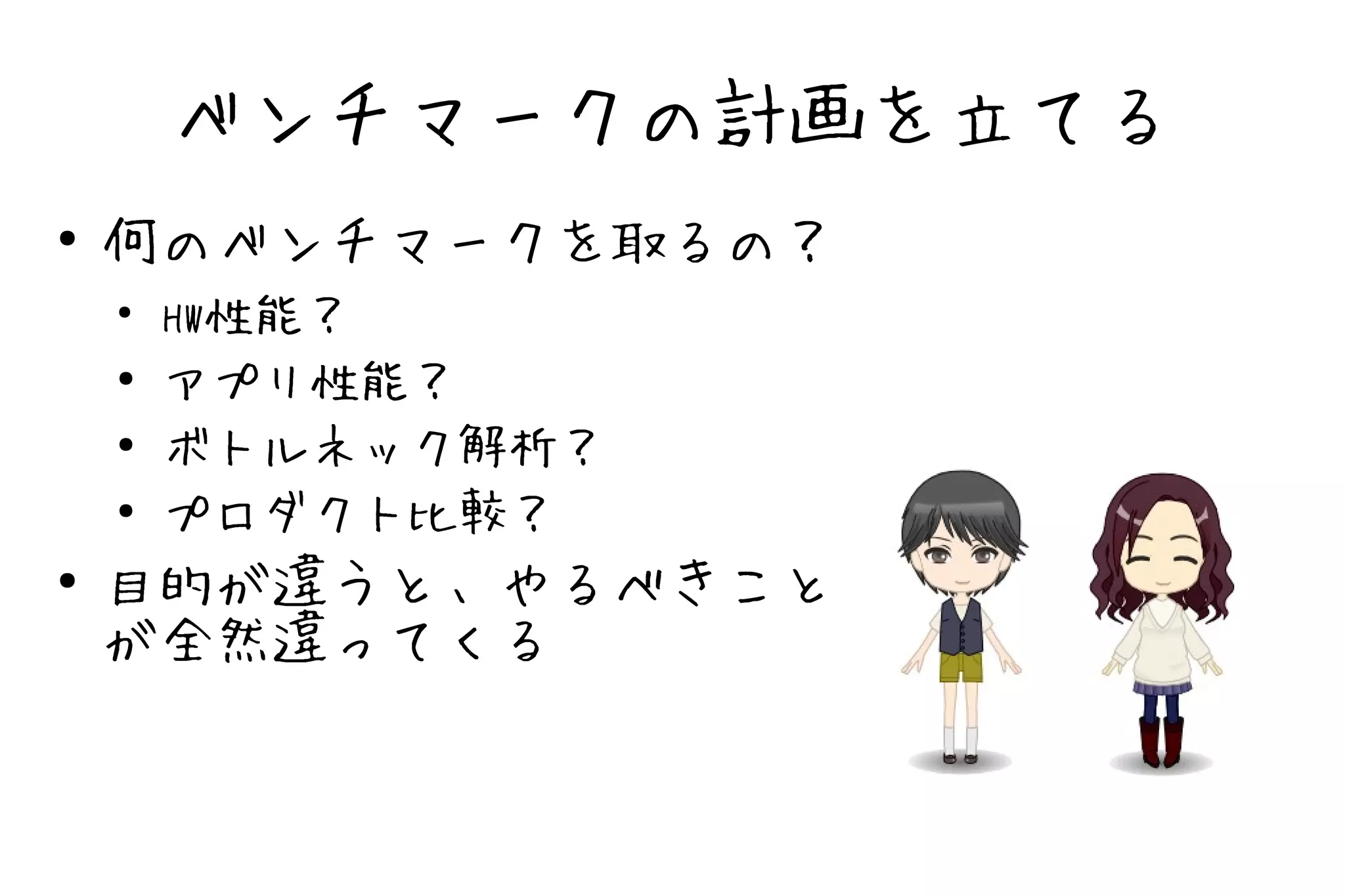 ベンチマークの計画を立てる
●   何のベンチマークを取るの？
    ●
        HW性能？
    ●   アプリ性能？
    ●   ボトルネック解析？
    ●
        プロダクト比較？
●   目的が違うと、やるべきこと
    が全然違ってくる
 