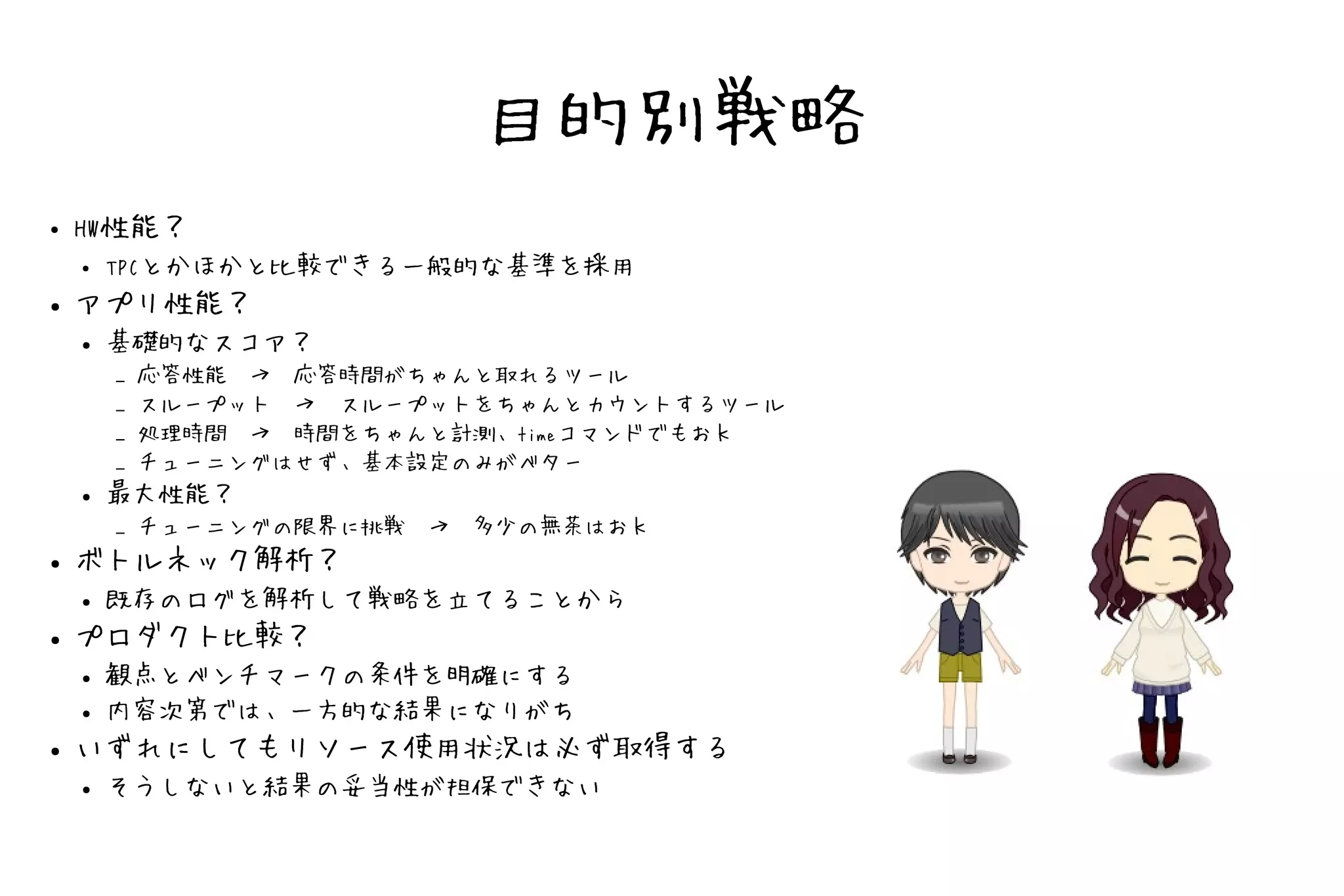 目的別戦略
●   HW性能？
    ● TPCとかほかと比較できる一般的な基準を採用
●   アプリ性能？
    ●   基礎的なスコア？
        –   応答性能　→　応答時間がちゃんと取れるツール
        –   スループット　→　スループットをちゃんとカウントするツール
        –   処理時間　→　時間をちゃんと計測、timeコマンドでもおｋ
        –   チューニングはせず、基本設定のみがベター
    ●   最大性能？
        –   チューニングの限界に挑戦　→　多少の無茶はおｋ
●   ボトルネック解析？
    ●   既存のログを解析して戦略を立てることから
●   プロダクト比較？
    ●   観点とベンチマークの条件を明確にする
    ●   内容次第では、一方的な結果になりがち
●   いずれにしてもリソース使用状況は必ず取得する
    ●   そうしないと結果の妥当性が担保できない
 