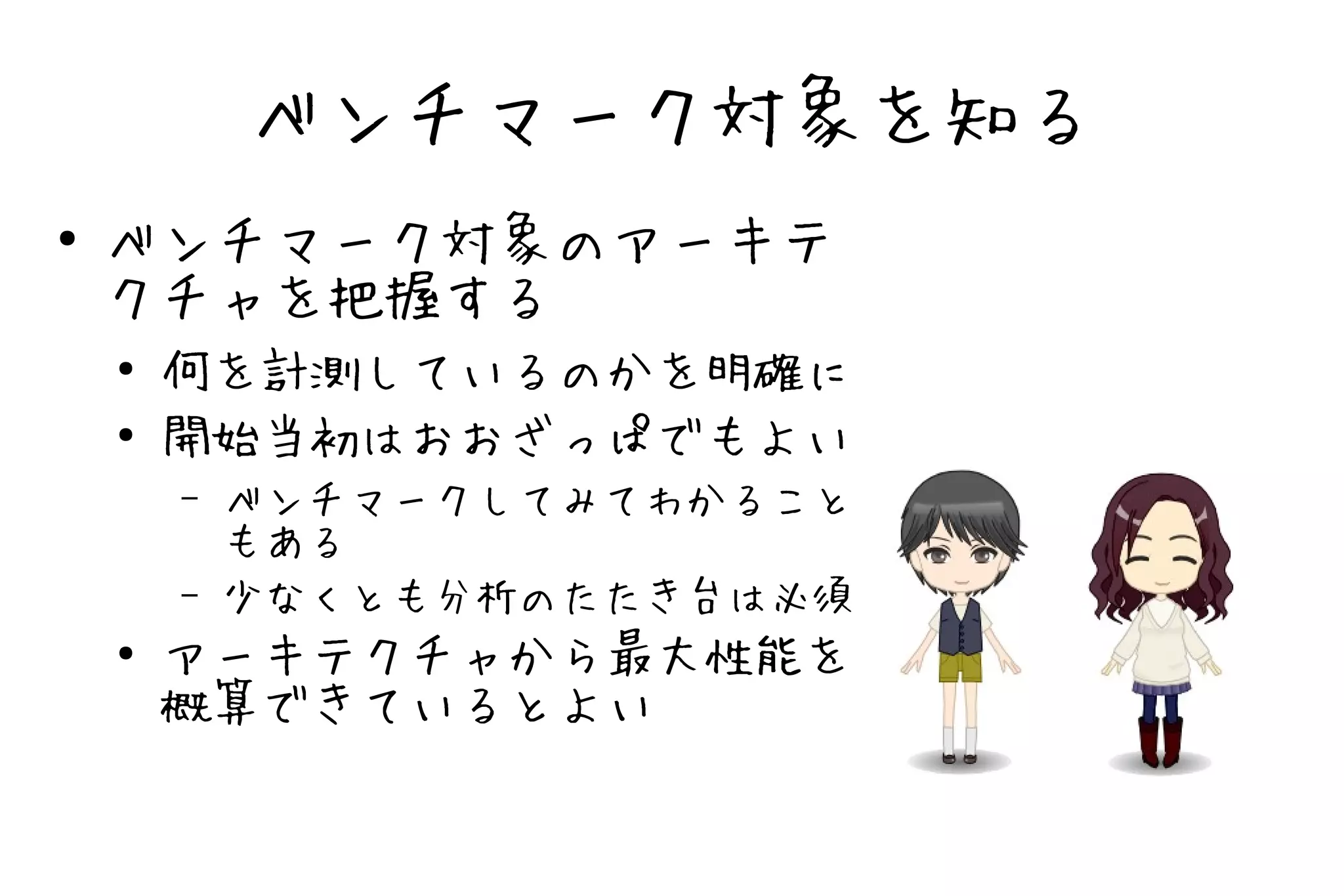 ベンチマーク対象を知る
●   ベンチマーク対象のアーキテ
    クチャを把握する
    ●
        何を計測しているのかを明確に
    ●
        開始当初はおおざっぱでもよい
        –   ベンチマークしてみてわかること
            もある
        –   少なくとも分析のたたき台は必須
    ●   アーキテクチャから最大性能を
        概算できているとよい
 