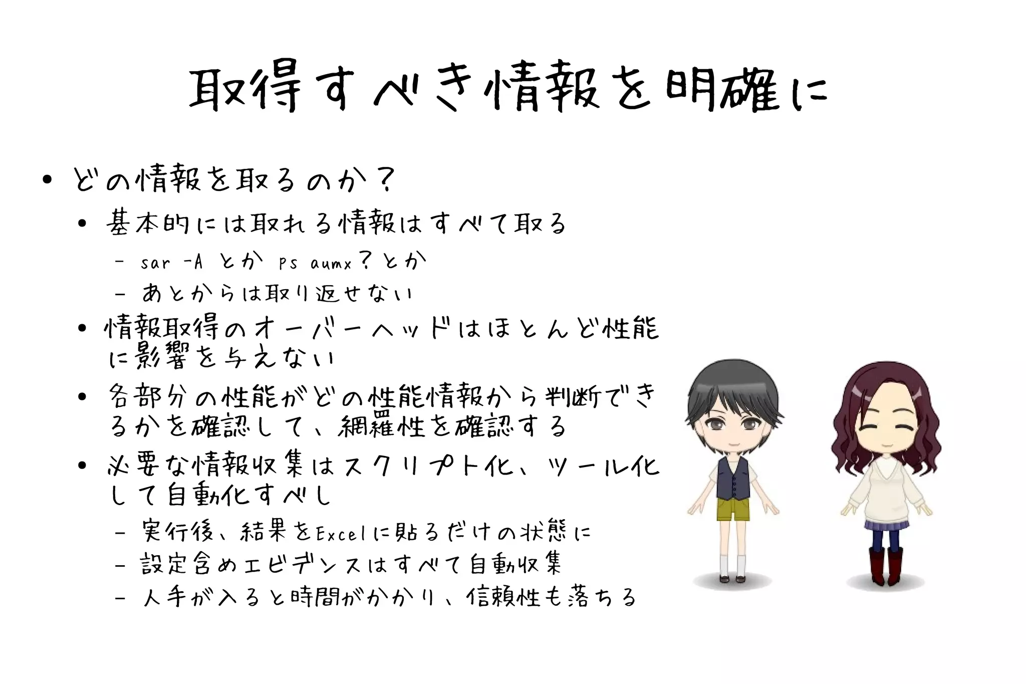 取得すべき情報を明確に
●   どの情報を取るのか？
    ●   基本的には取れる情報はすべて取る
        –   sar -A とか ps aumx？とか
        –   あとからは取り返せない
    ●   情報取得のオーバーヘッドはほとんど性能
        に影響を与えない
    ●   各部分の性能がどの性能情報から判断でき
        るかを確認して、網羅性を確認する
    ●   必要な情報収集はスクリプト化、ツール化
        して自動化すべし
        –   実行後、結果をExcelに貼るだけの状態に
        –   設定含めエビデンスはすべて自動収集
        –   人手が入ると時間がかかり、信頼性も落ちる
 