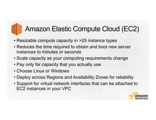 • Resizable compute capacity in >25 instance types
• Reduces the time required to obtain and boot new server
instances to minutes or seconds
• Scale capacity as your computing requirements change
• Pay only for capacity that you actually use
• Choose Linux or Windows
• Deploy across Regions and Availability Zones for reliability
• Support for virtual network interfaces that can be attached to
EC2 instances in your VPC
 