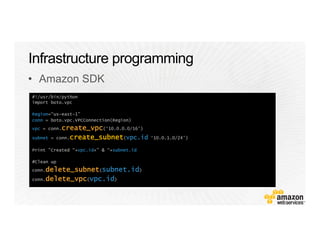 #!/usr/bin/python
import boto.vpc
Region=“us-east-1”
conn = boto.vpc.VPCConnection(Region)
vpc = conn.create_vpc(‘10.0.0.0/16’)
subnet = conn.create_subnet(vpc.id ‘10.0.1.0/24’)
Print "Created “+vpc.id+” & “+subnet.id
#Clean up
conn.delete_subnet(subnet.id)
conn.delete_vpc(vpc.id)
•  Amazon SDK
 