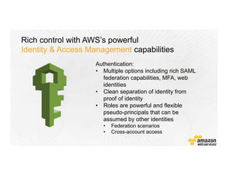 Rich control with AWS’s powerful
Identity & Access Management capabilities
Authentication:
•  Multiple options including rich SAML
federation capabilities, MFA, web
identities
•  Clean separation of identity from
proof of identity
•  Roles are powerful and flexible
pseudo-principals that can be
assumed by other identities
•  Federation scenarios
•  Cross-account access
 