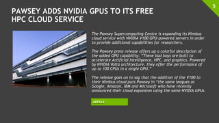 PAWSEY ADDS NVIDIA GPUS TO ITS FREE
HPC CLOUD SERVICE
5
The Pawsey Supercomputing Centre is expanding its Nimbus
cloud service with NVIDIA V100 GPU-powered servers in order
to provide additional capabilities for researchers.
The Pawsey press release offers up a colorful description of
the added GPU capability: “These bad boys are built to
accelerate Artificial Intelligence, HPC, and graphics. Powered
by NVIDIA Volta architecture, they offer the performance of
up to 100 CPUs in a single GPU.”
The release goes on to say that the addition of the V100 to
their Nimbus cloud puts Pawsey in “the same leagues as
Google, Amazon, IBM and Microsoft who have recently
announced their cloud expansion using the same NVIDIA GPUs.
ARTICLE
 