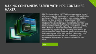 MAKING CONTAINERS EASIER WITH HPC CONTAINER
MAKER
HPC Container Maker (HPCCM) is an open-source project
that addresses the challenges of creating HPC application
containers. HPCCM encapsulates into modular building
blocks the best practices of deploying core HPC
components with container best practices, to reduce
container development effort, minimize image size, and
take advantage of image layering. Available on GitHub,
HPCCM makes it easier to create HPC application
containers by separating the choice of what should go
into a container image from the specification details of
how to configure, build, and install a component. This
separation also enables the best practices of HPC
component deployment to transparently evolve over
time.
1
BLOG
 