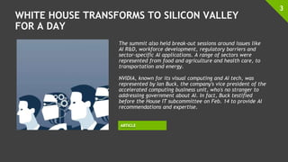 WHITE HOUSE TRANSFORMS TO SILICON VALLEY
FOR A DAY
3
ARTICLE
The summit also held break-out sessions around issues like
AI R&D, workforce development, regulatory barriers and
sector-specific AI applications. A range of sectors were
represented from food and agriculture and health care, to
transportation and energy.
NVIDIA, known for its visual computing and AI tech, was
represented by Ian Buck, the company's vice president of the
accelerated computing business unit, who's no stranger to
addressing government about AI. In fact, Buck testified
before the House IT subcommittee on Feb. 14 to provide AI
recommendations and expertise.
 