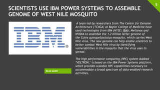 SCIENTISTS USE IBM POWER SYSTEMS TO ASSEMBLE
GENOME OF WEST NILE MOSQUITO
5
READ MORE
A team led by researchers from The Center for Genome
Architecture (TC4GA) at Baylor College of Medicine have
used technologies from IBM (NYSE: IBM), Mellanox and
NVIDIA to assemble the 1.2 billion letter genome of
the Culex quinquefasciatus mosquito, which carries West
Nile virus. The new genome can help enable scientists to
better combat West Nile virus by identifying
vulnerabilities in the mosquito that the virus uses to
spread.
The high performance computing (HPC) system dubbed
"VOLTRON," is based on the IBM Power Systems platform,
which provides scalable HPC capabilities necessary to
accommodate a broad spectrum of data-enabled research
activities.
 