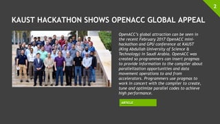 KAUST HACKATHON SHOWS OPENACC GLOBAL APPEAL
2
OpenACC’s global attraction can be seen in
the recent February 2017 OpenACC mini-
hackathon and GPU conference at KAUST
(King Abdullah University of Science &
Technology) in Saudi Arabia. OpenACC was
created so programmers can insert pragmas
to provide information to the compiler about
parallelization opportunities and data
movement operations to and from
accelerators. Programmers use pragmas to
work in concert with the compiler to create,
tune and optimize parallel codes to achieve
high performance.
ARTICLE
 