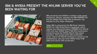 IBM & NVIDIA PRESENT THE NVLINK SERVER YOU’VE
BEEN WAITING FOR
5
IBM partnered with NVIDIA to embed a high-speed
connection, NVLink, between the IBM POWER8 CPU
and the NVIDIA Tesla P100 GPU accelerator, has
reached its first major milestone.
Today IBM is announcing the IBM Power Systems
S822LC for High Performance Computing, which
couples two high-performance POWER8 with NVLink
CPUs with four NVIDIA Tesla P100 GPU accelerators
connected using the NVIDIA NVLink high-speed
interface. This custom-built GPU accelerator
server, where the NVLink interface is routed on the
motherboard, uses the novel NVIDIA Tesla P100
SXM2 form-factor GPU accelerator.
BLOG
 
