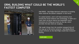 ORNL BUILDING WHAT COULD BE THE WORLD’S
FASTEST COMPUTER
2
OAK RIDGE - Oak Ridge National Laboratory is building
what could be the fastest computer in the world.
It's called Summit, and it will help scientists from
around the world research new technology. It takes up a
room that's as big as nearly two basketball courts.
Scientists are lining up to work at the lab, which
provides the best tools for studying.
"We model things from the smallest nanoparticles all
the way up to the entire universe," said Buddy Bland,
project director at the Oak Ridge Leadership Computer
Facility.
LEARN MORE
 