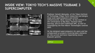 INSIDE VIEW: TOKYO TECH’S MASSIVE TSUBAME 3
SUPERCOMPUTER
3
ARTICLE
Professor Satoshi Matsuoka, of the Tokyo Institute
of Technology (Tokyo Tech) researches and designs
large scale supercomputers and similar
infrastructures. More recently, he has worked on
the convergence of Big Data, machine/deep
learning, and AI with traditional HPC, as well as
investigating the Post-Moore Technologies towards
2025.
He has designed supercomputers for years and has
collaborated on projects involving basic elements
for the current and more importantly future
Exascale systems.
 