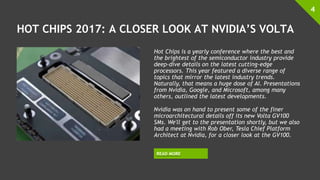 HOT CHIPS 2017: A CLOSER LOOK AT NVIDIA’S VOLTA
Hot Chips is a yearly conference where the best and
the brightest of the semiconductor industry provide
deep-dive details on the latest cutting-edge
processors. This year featured a diverse range of
topics that mirror the latest industry trends.
Naturally, that means a huge dose of AI. Presentations
from Nvidia, Google, and Microsoft, among many
others, outlined the latest developments.
Nvidia was on hand to present some of the finer
microarchitectural details off its new Volta GV100
SMs. We'll get to the presentation shortly, but we also
had a meeting with Rob Ober, Tesla Chief Platform
Architect at Nvidia, for a closer look at the GV100.
4
READ MORE
 