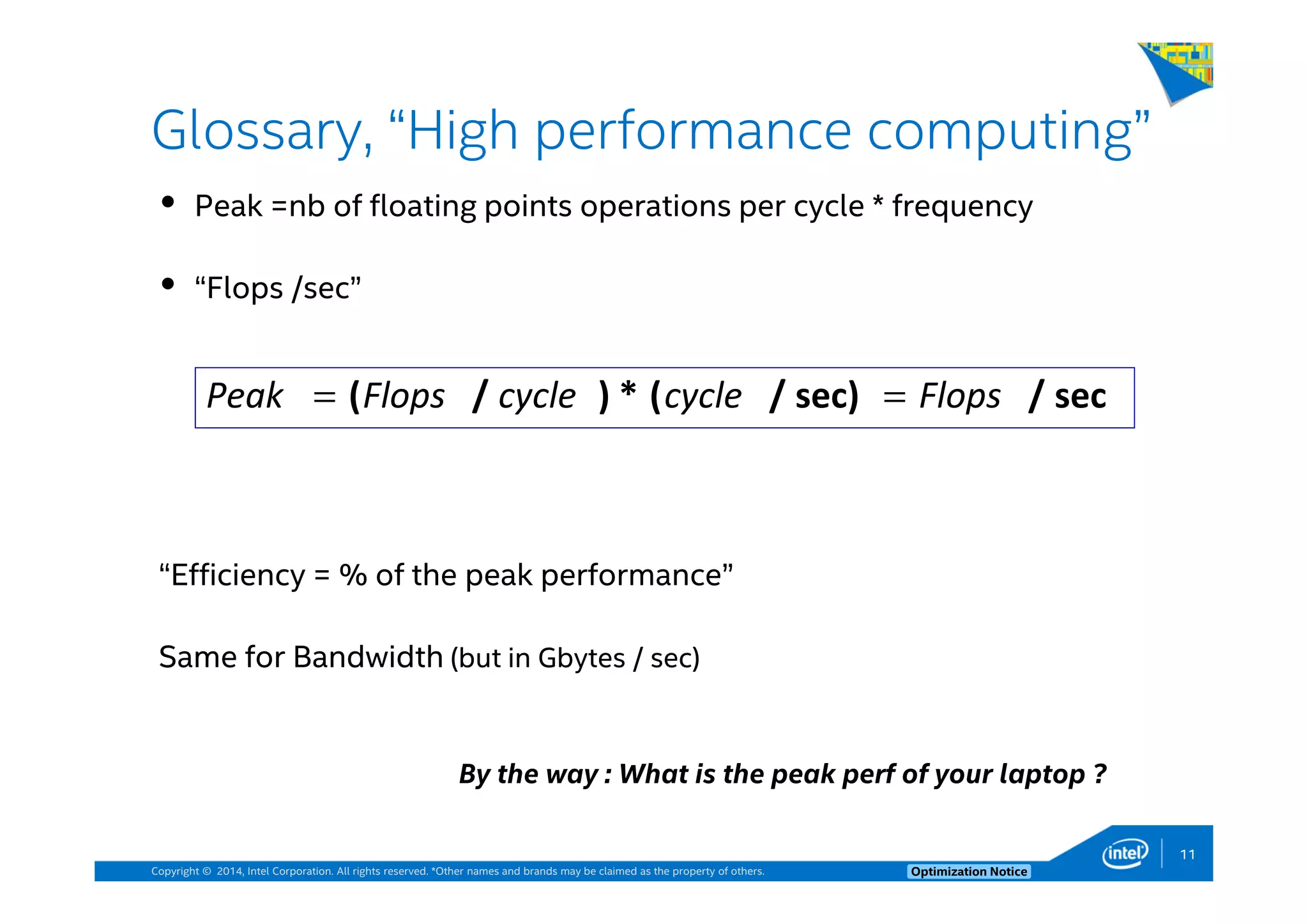Copyright © 2014, Intel Corporation. All rights reserved. *Other names and brands may be claimed as the property of others. Optimization Notice
Glossary, “High performance computing”
Peak =nb of floating points operations per cycle * frequency
“Flops /sec”
“Efficiency = % of the peak performance”
Same for Bandwidth (but in Gbytes / sec)
sec/sec)/(*)/( FlopscyclecycleFlopsPeak ==
By the way : What is the peak perf of your laptop ?
11
 