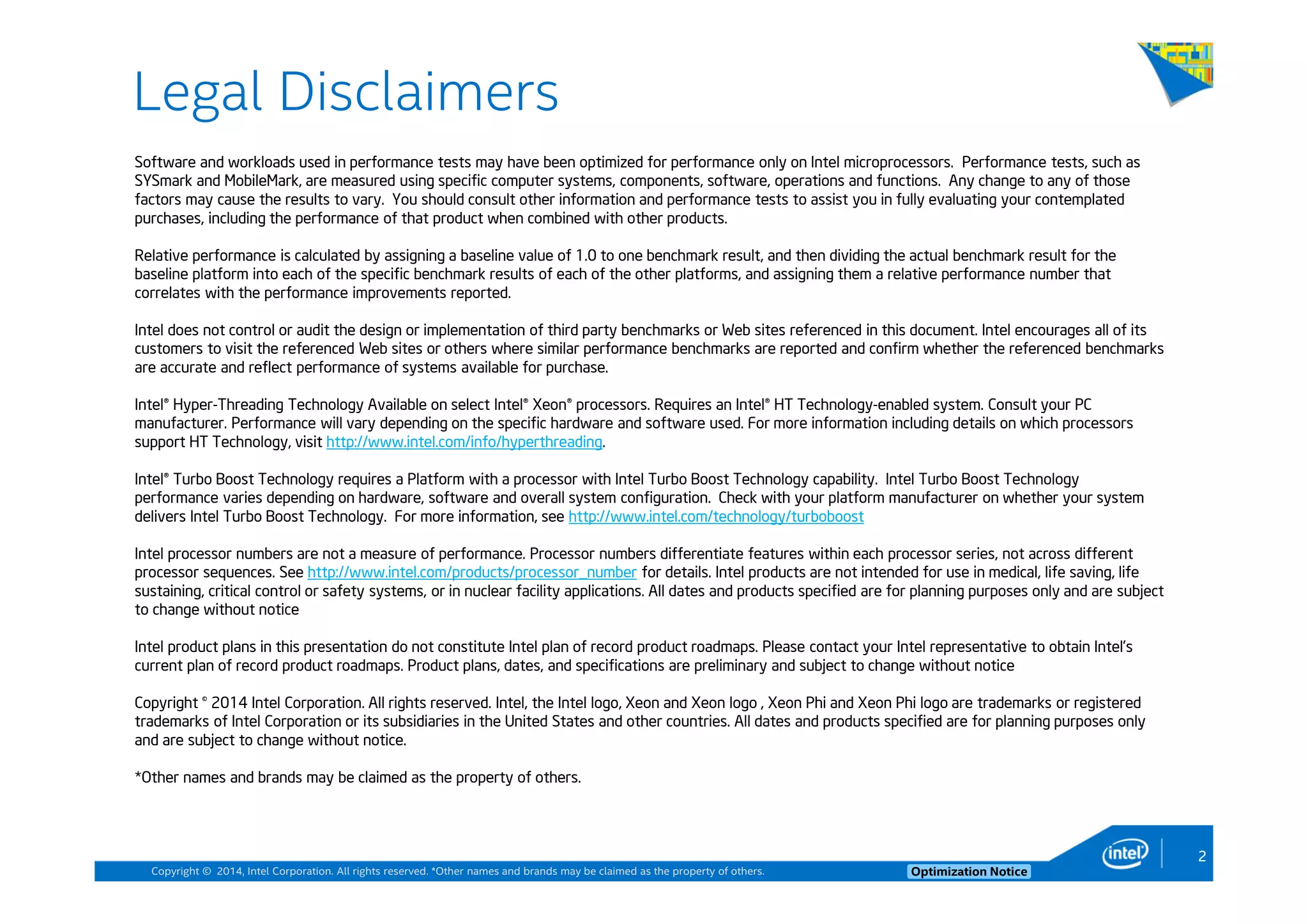 Copyright © 2014, Intel Corporation. All rights reserved. *Other names and brands may be claimed as the property of others. Optimization Notice
Legal Disclaimers
Software and workloads used in performance tests may have been optimized for performance only on Intel microprocessors. Performance tests, such as
SYSmark and MobileMark, are measured using specific computer systems, components, software, operations and functions. Any change to any of those
factors may cause the results to vary. You should consult other information and performance tests to assist you in fully evaluating your contemplated
purchases, including the performance of that product when combined with other products.
Relative performance is calculated by assigning a baseline value of 1.0 to one benchmark result, and then dividing the actual benchmark result for the
baseline platform into each of the specific benchmark results of each of the other platforms, and assigning them a relative performance number that
correlates with the performance improvements reported.
Intel does not control or audit the design or implementation of third party benchmarks or Web sites referenced in this document. Intel encourages all of its
customers to visit the referenced Web sites or others where similar performance benchmarks are reported and confirm whether the referenced benchmarks
are accurate and reflect performance of systems available for purchase.
Intel® Hyper-Threading Technology Available on select Intel® Xeon® processors. Requires an Intel® HT Technology-enabled system. Consult your PC
manufacturer. Performance will vary depending on the specific hardware and software used. For more information including details on which processors
support HT Technology, visit http://www.intel.com/info/hyperthreading.
Intel® Turbo Boost Technology requires a Platform with a processor with Intel Turbo Boost Technology capability. Intel Turbo Boost Technology
performance varies depending on hardware, software and overall system configuration. Check with your platform manufacturer on whether your system
delivers Intel Turbo Boost Technology. For more information, see http://www.intel.com/technology/turboboost
Intel processor numbers are not a measure of performance. Processor numbers differentiate features within each processor series, not across different
processor sequences. See http://www.intel.com/products/processor_number for details. Intel products are not intended for use in medical, life saving, life
sustaining, critical control or safety systems, or in nuclear facility applications. All dates and products specified are for planning purposes only and are subject
to change without notice
Intel product plans in this presentation do not constitute Intel plan of record product roadmaps. Please contact your Intel representative to obtain Intel’s
current plan of record product roadmaps. Product plans, dates, and specifications are preliminary and subject to change without notice
Copyright © 2014 Intel Corporation. All rights reserved. Intel, the Intel logo, Xeon and Xeon logo , Xeon Phi and Xeon Phi logo are trademarks or registered
trademarks of Intel Corporation or its subsidiaries in the United States and other countries. All dates and products specified are for planning purposes only
and are subject to change without notice.
*Other names and brands may be claimed as the property of others.
2
 