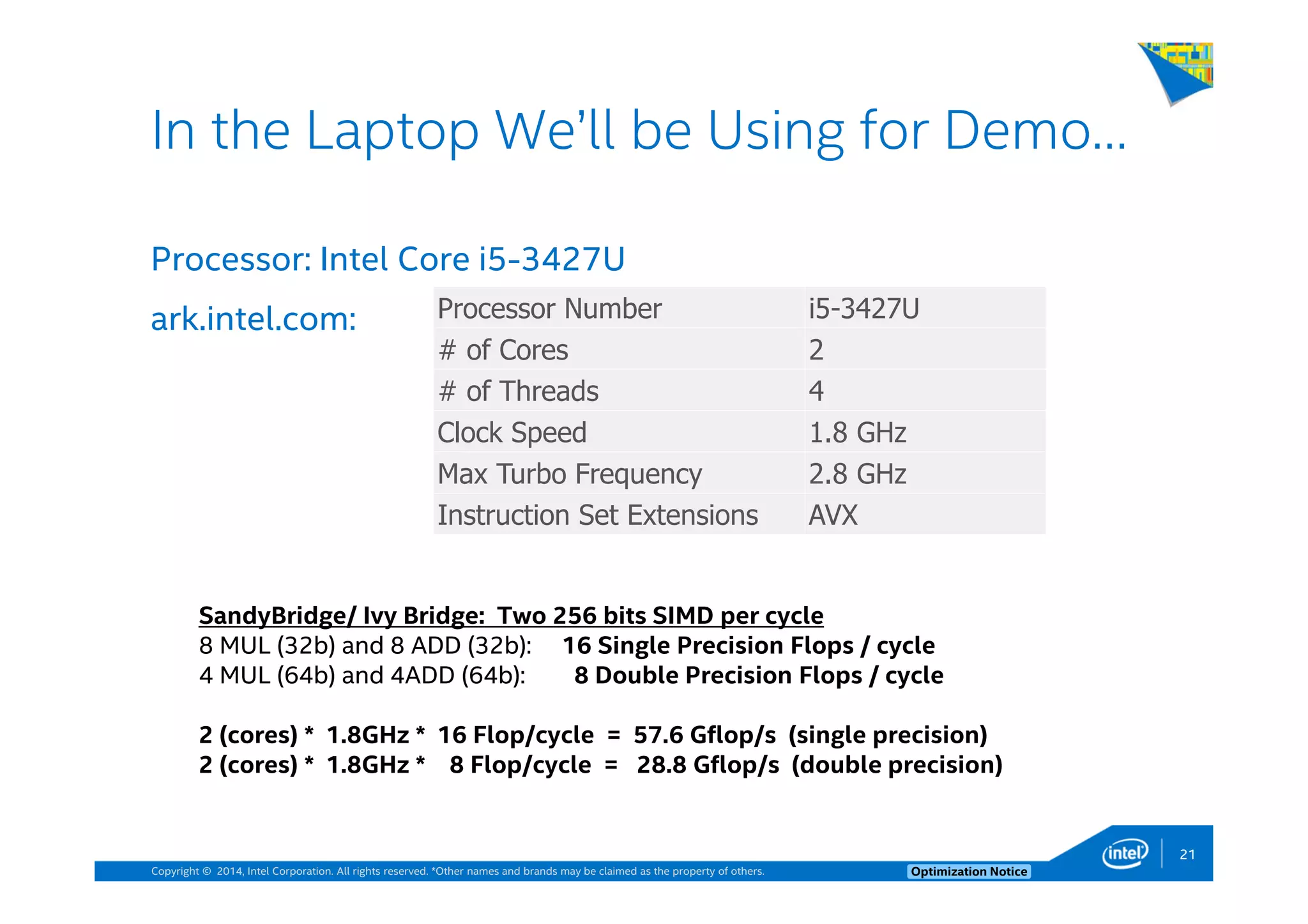 Copyright © 2014, Intel Corporation. All rights reserved. *Other names and brands may be claimed as the property of others. Optimization Notice
Processor: Intel Core i5-3427U
ark.intel.com:
21
In the Laptop We’ll be Using for Demo…
Processor Number i5-3427U
# of Cores 2
# of Threads 4
Clock Speed 1.8 GHz
Max Turbo Frequency 2.8 GHz
Instruction Set Extensions AVX
SandyBridge/ Ivy Bridge: Two 256 bits SIMD per cycle
8 MUL (32b) and 8 ADD (32b): 16 Single Precision Flops / cycle
4 MUL (64b) and 4ADD (64b): 8 Double Precision Flops / cycle
2 (cores) * 1.8GHz * 16 Flop/cycle = 57.6 Gflop/s (single precision)
2 (cores) * 1.8GHz * 8 Flop/cycle = 28.8 Gflop/s (double precision)
 