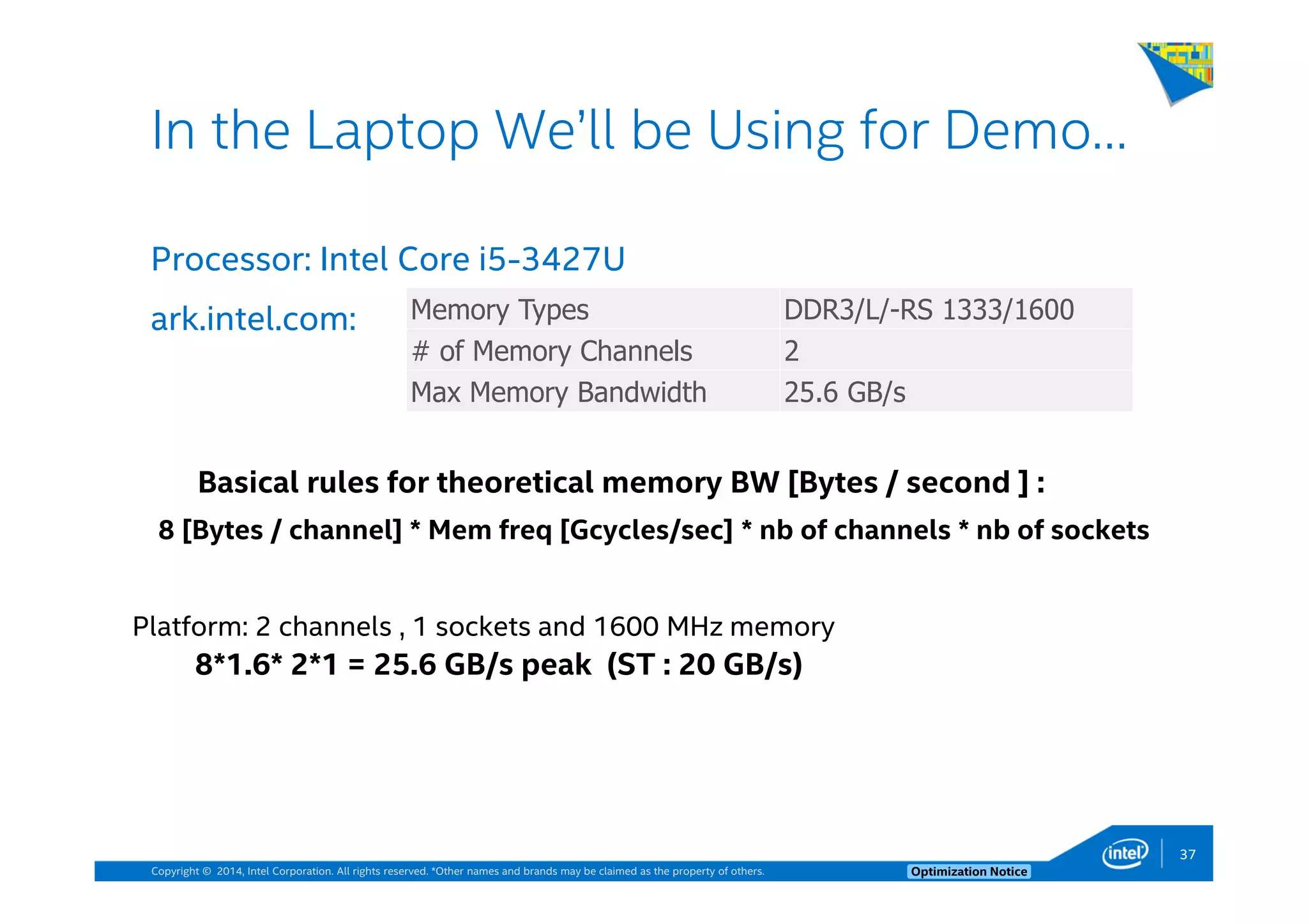 Copyright © 2014, Intel Corporation. All rights reserved. *Other names and brands may be claimed as the property of others. Optimization Notice
Processor: Intel Core i5-3427U
ark.intel.com:
37
In the Laptop We’ll be Using for Demo…
Memory Types DDR3/L/-RS 1333/1600
# of Memory Channels 2
Max Memory Bandwidth 25.6 GB/s
Basical rules for theoretical memory BW [Bytes / second ] :
8 [Bytes / channel] * Mem freq [Gcycles/sec] * nb of channels * nb of sockets
Platform: 2 channels , 1 sockets and 1600 MHz memory
8*1.6* 2*1 = 25.6 GB/s peak (ST : 20 GB/s)
 