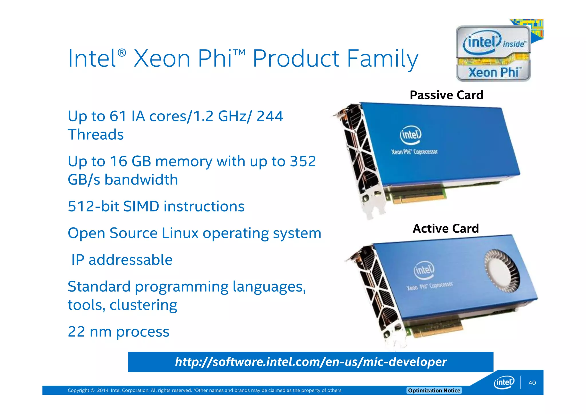 Copyright © 2014, Intel Corporation. All rights reserved. *Other names and brands may be claimed as the property of others. Optimization Notice
Up to 61 IA cores/1.2 GHz/ 244
Threads
Up to 16 GB memory with up to 352
GB/s bandwidth
512-bit SIMD instructions
Open Source Linux operating system
IP addressable
Standard programming languages,
tools, clustering
22 nm process
Intel® Xeon Phi™ Product Family
Passive Card
Active Card
http://software.intel.com/en-us/mic-developer
40
 