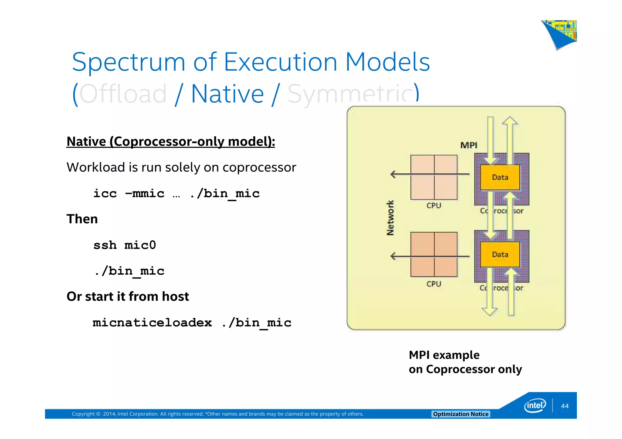 Copyright © 2014, Intel Corporation. All rights reserved. *Other names and brands may be claimed as the property of others. Optimization Notice
Spectrum of Execution Models
(Offload / Native / Symmetric)
MPI example
on Coprocessor only
Native (Coprocessor-only model):
Workload is run solely on coprocessor
icc –mmic … ./bin_mic
Then
ssh mic0
./bin_mic
Or start it from host
micnaticeloadex ./bin_mic
44
 