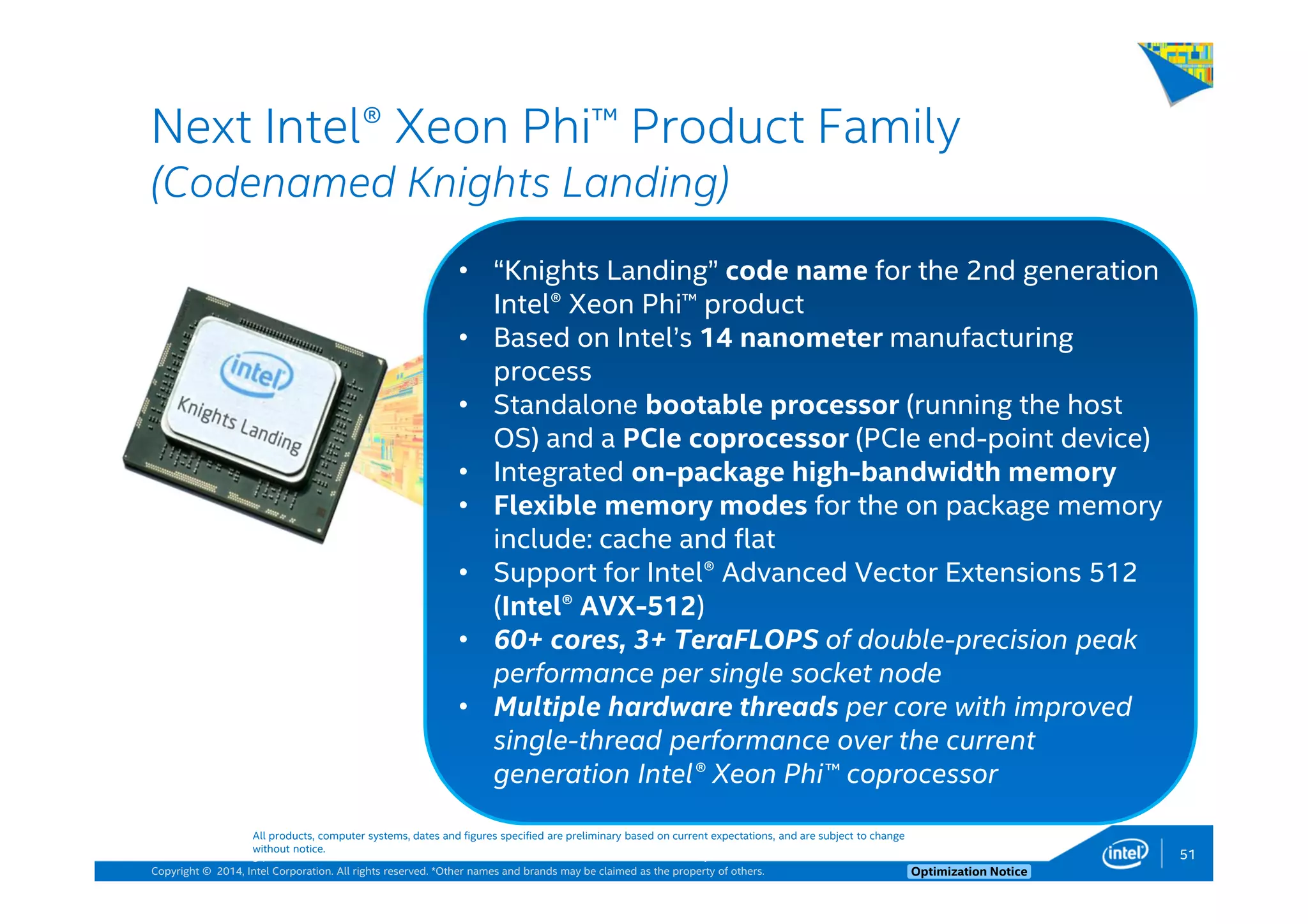 Copyright © 2014, Intel Corporation. All rights reserved. *Other names and brands may be claimed as the property of others. Optimization Notice
Next Intel® Xeon Phi™ Product Family
(Codenamed Knights Landing)
51
All products, computer systems, dates and figures specified are preliminary based on current expectations, and are subject to change
without notice.
• “Knights Landing” code name for the 2nd generation
Intel® Xeon Phi™ product
• Based on Intel’s 14 nanometer manufacturing
process
• Standalone bootable processor (running the host
OS) and a PCIe coprocessor (PCIe end-point device)
• Integrated on-package high-bandwidth memory
• Flexible memory modes for the on package memory
include: cache and flat
• Support for Intel® Advanced Vector Extensions 512
(Intel® AVX-512)
• 60+ cores, 3+ TeraFLOPS of double-precision peak
performance per single socket node
• Multiple hardware threads per core with improved
single-thread performance over the current
generation Intel® Xeon Phi™ coprocessor
51 Note that code name above is not the product name
 