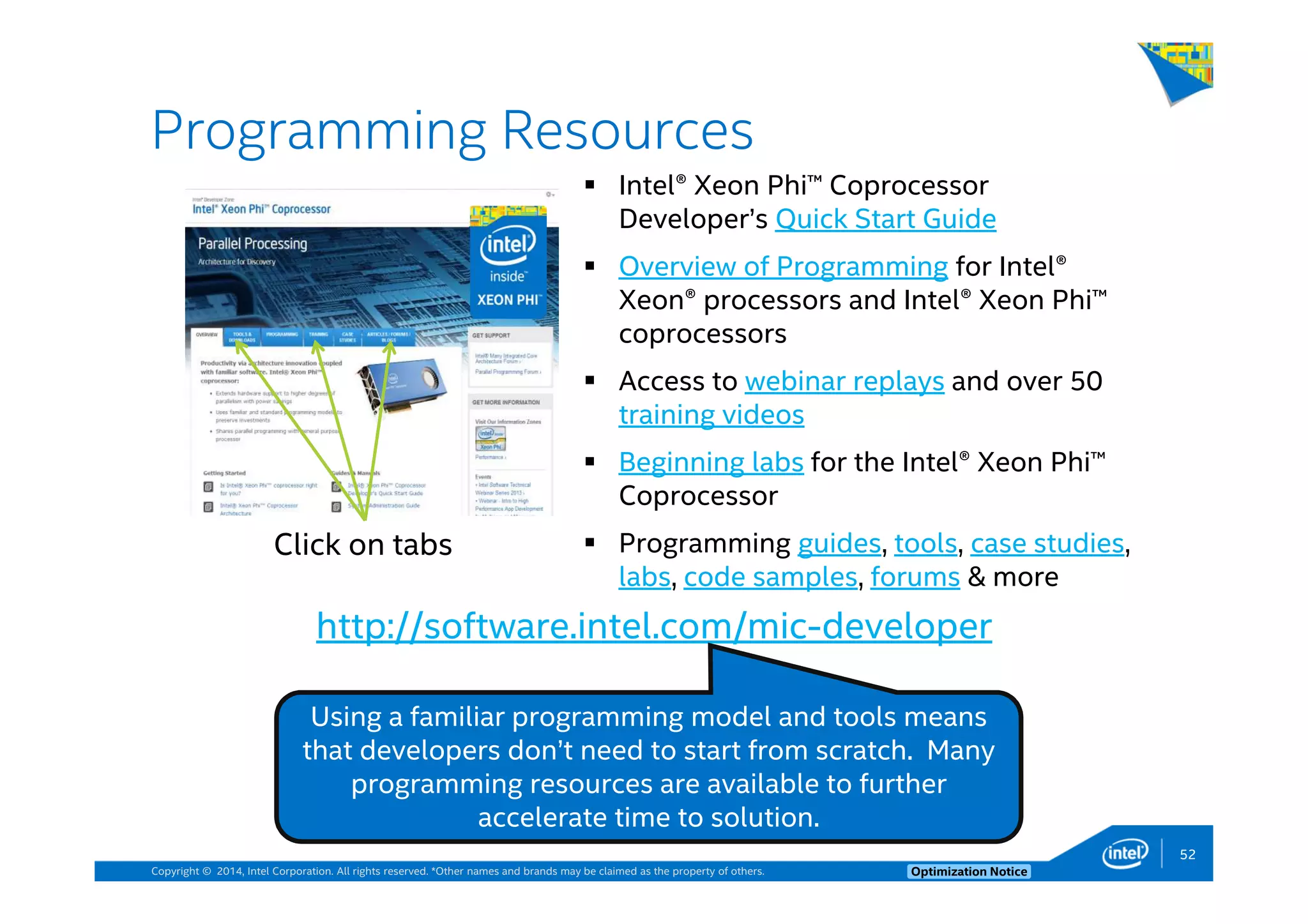Copyright © 2014, Intel Corporation. All rights reserved. *Other names and brands may be claimed as the property of others. Optimization Notice
Programming Resources
52
Intel® Xeon Phi™ Coprocessor
Developer’s Quick Start Guide
Overview of Programming for Intel®
Xeon® processors and Intel® Xeon Phi™
coprocessors
Access to webinar replays and over 50
training videos
Beginning labs for the Intel® Xeon Phi™
Coprocessor
Programming guides, tools, case studies,
labs, code samples, forums & more
http://software.intel.com/mic-developer
Using a familiar programming model and tools means
that developers don’t need to start from scratch. Many
programming resources are available to further
accelerate time to solution.
52
Click on tabs
 