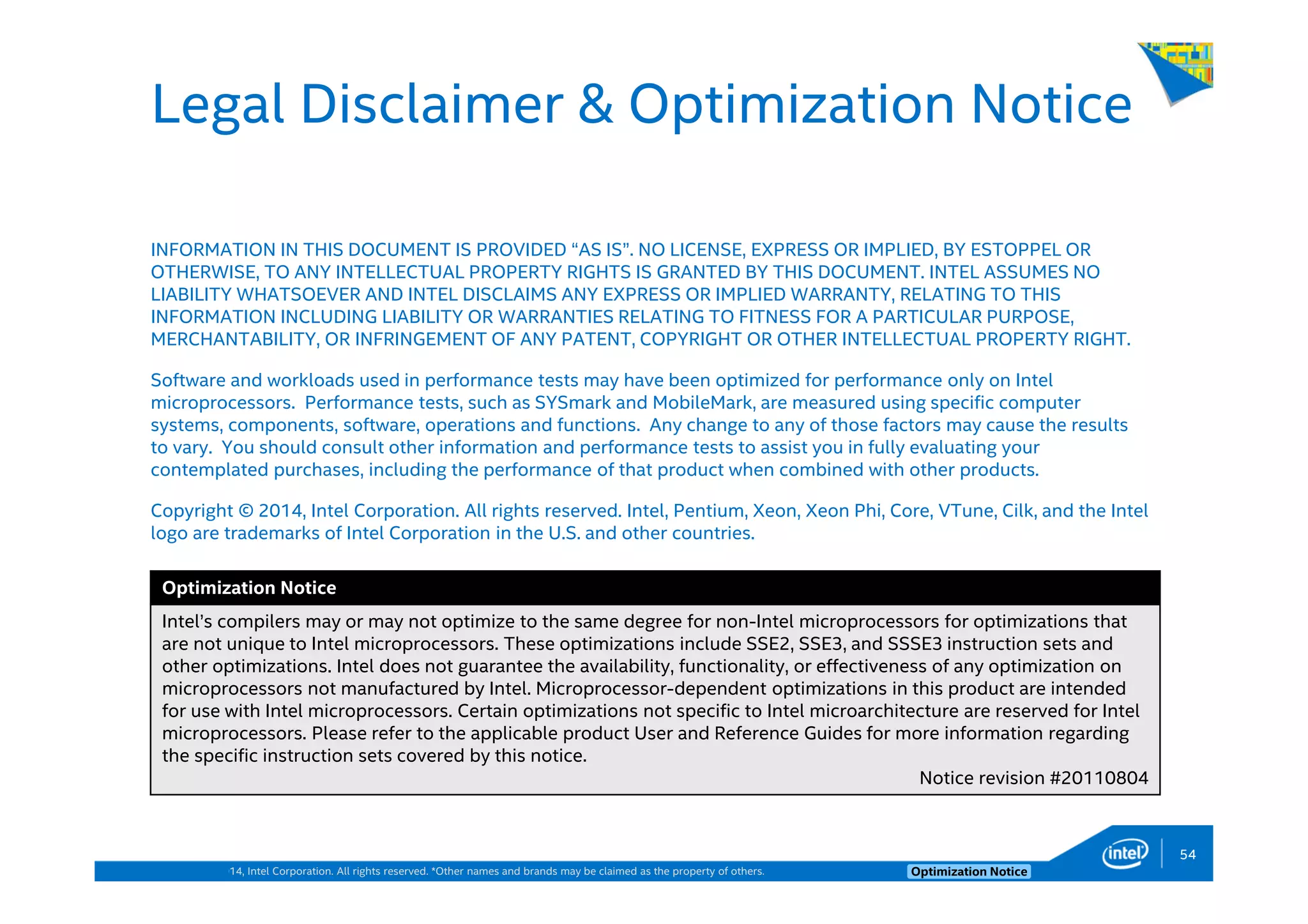 Copyright © 2014, Intel Corporation. All rights reserved. *Other names and brands may be claimed as the property of others. Optimization Notice
Legal Disclaimer & Optimization Notice
INFORMATION IN THIS DOCUMENT IS PROVIDED “AS IS”. NO LICENSE, EXPRESS OR IMPLIED, BY ESTOPPEL OR
OTHERWISE, TO ANY INTELLECTUAL PROPERTY RIGHTS IS GRANTED BY THIS DOCUMENT. INTEL ASSUMES NO
LIABILITY WHATSOEVER AND INTEL DISCLAIMS ANY EXPRESS OR IMPLIED WARRANTY, RELATING TO THIS
INFORMATION INCLUDING LIABILITY OR WARRANTIES RELATING TO FITNESS FOR A PARTICULAR PURPOSE,
MERCHANTABILITY, OR INFRINGEMENT OF ANY PATENT, COPYRIGHT OR OTHER INTELLECTUAL PROPERTY RIGHT.
Software and workloads used in performance tests may have been optimized for performance only on Intel
microprocessors. Performance tests, such as SYSmark and MobileMark, are measured using specific computer
systems, components, software, operations and functions. Any change to any of those factors may cause the results
to vary. You should consult other information and performance tests to assist you in fully evaluating your
contemplated purchases, including the performance of that product when combined with other products.
Copyright © 2014, Intel Corporation. All rights reserved. Intel, Pentium, Xeon, Xeon Phi, Core, VTune, Cilk, and the Intel
logo are trademarks of Intel Corporation in the U.S. and other countries.
Optimization Notice
Intel’s compilers may or may not optimize to the same degree for non-Intel microprocessors for optimizations that
are not unique to Intel microprocessors. These optimizations include SSE2, SSE3, and SSSE3 instruction sets and
other optimizations. Intel does not guarantee the availability, functionality, or effectiveness of any optimization on
microprocessors not manufactured by Intel. Microprocessor-dependent optimizations in this product are intended
for use with Intel microprocessors. Certain optimizations not specific to Intel microarchitecture are reserved for Intel
microprocessors. Please refer to the applicable product User and Reference Guides for more information regarding
the specific instruction sets covered by this notice.
Notice revision #20110804
54
 