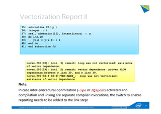 Copyright © 2014, Intel Corporation. All rights reserved. *Other names and brands may be claimed as the property of others. Optimization Notice
Vectorization Report II
Note:
In case inter-procedural optimization (-ipo or /Qipo) is activated and
compilation and linking are separate compiler invocations, the switch to enable
reporting needs to be added to the link step!
35: subroutine fd( y )
36: integer :: i
37: real, dimension(10), intent(inout) :: y
38: do i=2,10
39: y(i) = y(i-1) + 1
40: end do
41: end subroutine fd
novec.f90(38): (col. 3) remark: loop was not vectorized: existence
of vector dependence.
novec.f90(39): (col. 5) remark: vector dependence: proven FLOW
dependence between y line 39, and y line 39.
novec.f90(38:3-38:3):VEC:MAIN_: loop was not vectorized:
existence of vector dependence
31
 