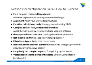 Copyright © 2014, Intel Corporation. All rights reserved. *Other names and brands may be claimed as the property of others. Optimization Notice
Reasons for Vectorization Fails & How to Succeed
● Most frequent reason is Dependence:
Minimize dependencies among iterations by design!
● Alignment: Align your arrays/data structures
● Function calls in loop body: Use aggressive in-lining (IPO)
● Complex control flow/conditional branches:
Avoid them in loops by creating multiple versions of loops
● Unsupported loop structure: Use loop invariant expressions
● Not inner loop: Manual loop interchange possible?
● Mixed data types: Avoid type conversions
● Non-unit stride between elements: Possible to change algorithm to
allow linear/consecutive access?
● Loop body too complex reports: Try splitting up the loops!
● Vectorization seems inefficient reports: Enforce vectorization,
benchmark !
32
 