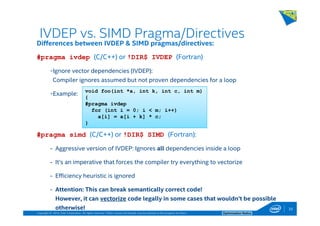 Copyright © 2014, Intel Corporation. All rights reserved. *Other names and brands may be claimed as the property of others. Optimization Notice
IVDEP vs. SIMD Pragma/Directives
33
Differences between IVDEP & SIMD pragmas/directives:
#pragma ivdep (C/C++) or !DIR$ IVDEP (Fortran)
-Ignore vector dependencies (IVDEP):
Compiler ignores assumed but not proven dependencies for a loop
-Example:
#pragma simd (C/C++) or !DIR$ SIMD (Fortran):
- Aggressive version of IVDEP: Ignores all dependencies inside a loop
- It’s an imperative that forces the compiler try everything to vectorize
- Efficiency heuristic is ignored
- Attention: This can break semantically correct code!
However, it can vectorize code legally in some cases that wouldn’t be possible
otherwise!
void foo(int *a, int k, int c, int m)
{
#pragma ivdep
for (int i = 0; i < m; i++)
a[i] = a[i + k] * c;
}
 
