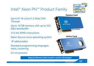 Copyright © 2014, Intel Corporation. All rights reserved. *Other names and brands may be claimed as the property of others. Optimization Notice
Up to 61 IA cores/1.2 GHz/ 244
Threads
Up to 16 GB memory with up to 352
GB/s bandwidth
512-bit SIMD instructions
Open Source Linux operating system
IP addressable
Standard programming languages,
tools, clustering
22 nm process
Intel® Xeon Phi™ Product Family
Passive Card
Active Card
http://software.intel.com/en-us/mic-developer
40
 