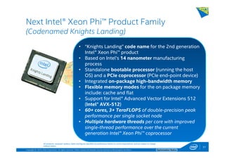 Copyright © 2014, Intel Corporation. All rights reserved. *Other names and brands may be claimed as the property of others. Optimization Notice
Next Intel® Xeon Phi™ Product Family
(Codenamed Knights Landing)
51
All products, computer systems, dates and figures specified are preliminary based on current expectations, and are subject to change
without notice.
• “Knights Landing” code name for the 2nd generation
Intel® Xeon Phi™ product
• Based on Intel’s 14 nanometer manufacturing
process
• Standalone bootable processor (running the host
OS) and a PCIe coprocessor (PCIe end-point device)
• Integrated on-package high-bandwidth memory
• Flexible memory modes for the on package memory
include: cache and flat
• Support for Intel® Advanced Vector Extensions 512
(Intel® AVX-512)
• 60+ cores, 3+ TeraFLOPS of double-precision peak
performance per single socket node
• Multiple hardware threads per core with improved
single-thread performance over the current
generation Intel® Xeon Phi™ coprocessor
51 Note that code name above is not the product name
 