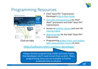 Copyright © 2014, Intel Corporation. All rights reserved. *Other names and brands may be claimed as the property of others. Optimization Notice
Programming Resources
52
Intel® Xeon Phi™ Coprocessor
Developer’s Quick Start Guide
Overview of Programming for Intel®
Xeon® processors and Intel® Xeon Phi™
coprocessors
Access to webinar replays and over 50
training videos
Beginning labs for the Intel® Xeon Phi™
Coprocessor
Programming guides, tools, case studies,
labs, code samples, forums & more
http://software.intel.com/mic-developer
Using a familiar programming model and tools means
that developers don’t need to start from scratch. Many
programming resources are available to further
accelerate time to solution.
52
Click on tabs
 