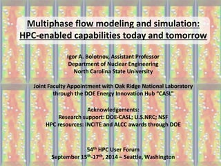 Multiphase flow modeling and simulation: HPC-enabled capabilities today and tomorrow Igor A. Bolotnov, Assistant Professor Department of Nuclear Engineering North Carolina State University Joint Faculty Appointment with Oak Ridge National Laboratory through the DOE Energy Innovation Hub “CASL” Acknowledgements: Research support: DOE-CASL; U.S.NRC; NSF HPC resources: INCITE and ALCC awards through DOE 54th HPC User Forum September 15th-17th, 2014 – Seattle, Washington  