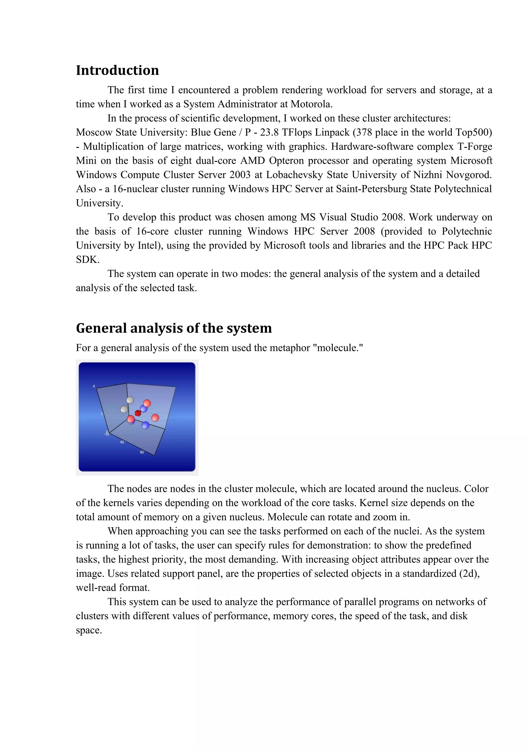 Introduction
        The first time I encountered a problem rendering workload for servers and storage, at a
time when I worked as a System Administrator at Motorola.
        In the process of scientific development, I worked on these cluster architectures:
Moscow State University: Blue Gene / P - 23.8 TFlops Linpack (378 place in the world Top500)
- Multiplication of large matrices, working with graphics. Hardware-software complex T-Forge
Mini on the basis of eight dual-core AMD Opteron processor and operating system Microsoft
Windows Compute Cluster Server 2003 at Lobachevsky State University of Nizhni Novgorod.
Also - a 16-nuclear cluster running Windows HPC Server at Saint-Petersburg State Polytechnical
University.
        To develop this product was chosen among MS Visual Studio 2008. Work underway on
the basis of 16-core cluster running Windows HPC Server 2008 (provided to Polytechnic
University by Intel), using the provided by Microsoft tools and libraries and the HPC Pack HPC
SDK.
        The system can operate in two modes: the general analysis of the system and a detailed
analysis of the selected task.


General analysis of the system
For a general analysis of the system used the metaphor "molecule."




        The nodes are nodes in the cluster molecule, which are located around the nucleus. Color
of the kernels varies depending on the workload of the core tasks. Kernel size depends on the
total amount of memory on a given nucleus. Molecule can rotate and zoom in.
        When approaching you can see the tasks performed on each of the nuclei. As the system
is running a lot of tasks, the user can specify rules for demonstration: to show the predefined
tasks, the highest priority, the most demanding. With increasing object attributes appear over the
image. Uses related support panel, are the properties of selected objects in a standardized (2d),
well-read format.
        This system can be used to analyze the performance of parallel programs on networks of
clusters with different values of performance, memory cores, the speed of the task, and disk
space.
 