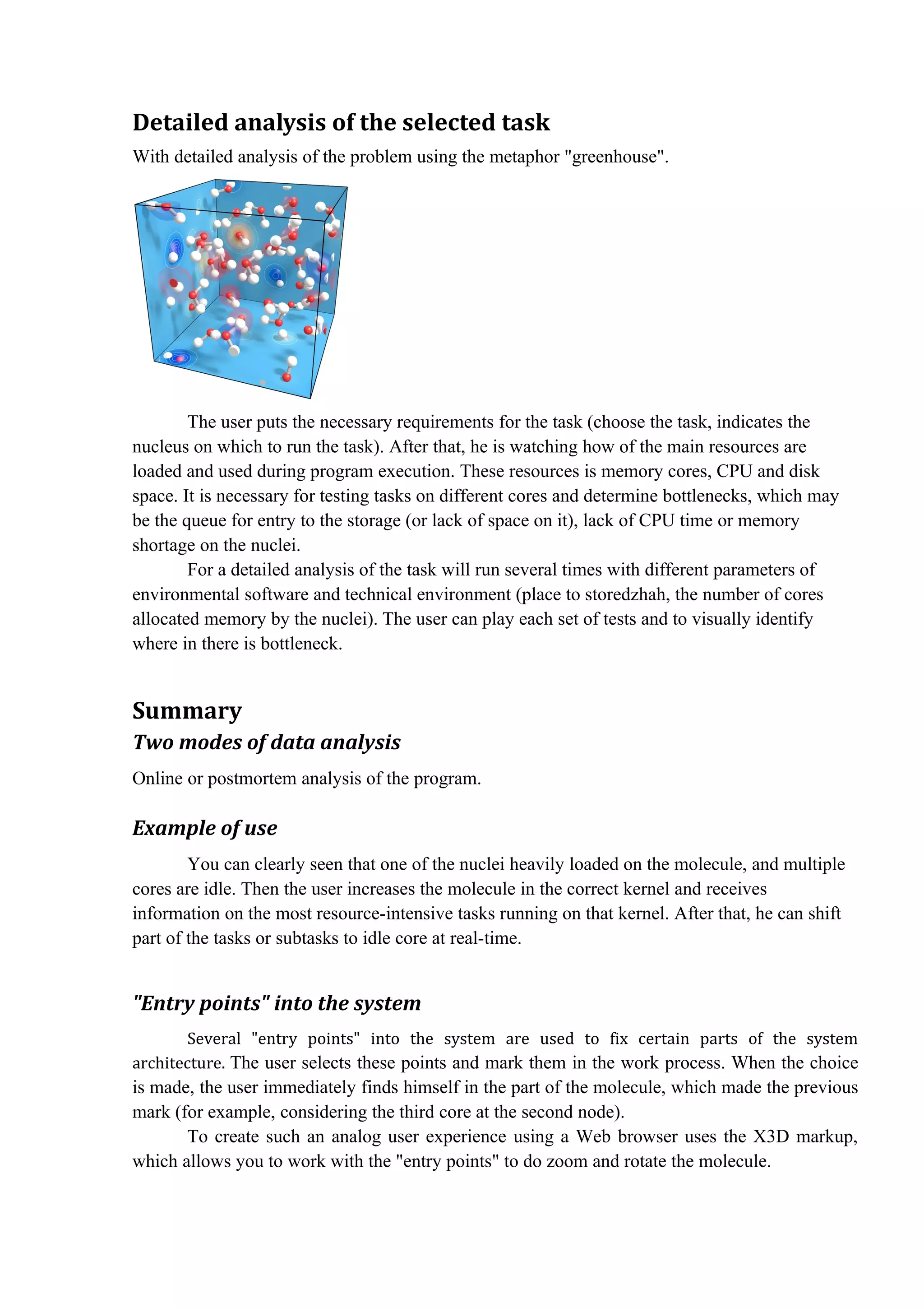 Detailed analysis of the selected task
With detailed analysis of the problem using the metaphor "greenhouse".




        The user puts the necessary requirements for the task (choose the task, indicates the
nucleus on which to run the task). After that, he is watching how of the main resources are
loaded and used during program execution. These resources is memory cores, CPU and disk
space. It is necessary for testing tasks on different cores and determine bottlenecks, which may
be the queue for entry to the storage (or lack of space on it), lack of CPU time or memory
shortage on the nuclei.
        For a detailed analysis of the task will run several times with different parameters of
environmental software and technical environment (place to storedzhah, the number of cores
allocated memory by the nuclei). The user can play each set of tests and to visually identify
where in there is bottleneck.


Summary
Two modes of data analysis
Online or postmortem analysis of the program.

Example of use
        You can clearly seen that one of the nuclei heavily loaded on the molecule, and multiple
cores are idle. Then the user increases the molecule in the correct kernel and receives
information on the most resource-intensive tasks running on that kernel. After that, he can shift
part of the tasks or subtasks to idle core at real-time.


"Entry points" into the system
        Several "entry points" into the system are used to fix certain parts of the system
architecture. The user selects these points and mark them in the work process. When the choice
is made, the user immediately finds himself in the part of the molecule, which made the previous
mark (for example, considering the third core at the second node).
       To create such an analog user experience using a Web browser uses the X3D markup,
which allows you to work with the "entry points" to do zoom and rotate the molecule.
 