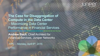 The Case for Disaggregation of
Compute in the Data Center
- Maximizing Data Center
Performance in Financial Services
Andrew Bach, Chief Architect for
Financial Services, Juniper Networks
HPC – Monday, April 6th, 2015
 