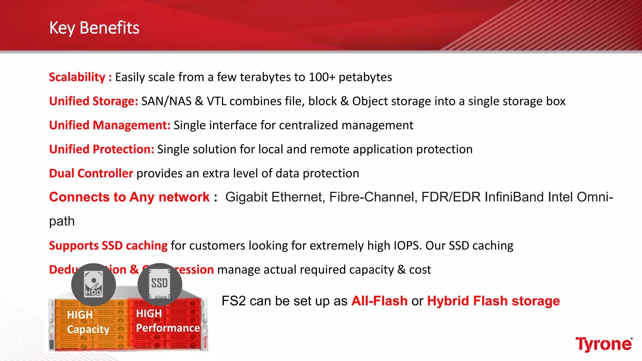 Key Benefits
Scalability : Easily scale from a few terabytes to 100+ petabytes
Unified Storage: SAN/NAS & VTL combines file, block & Object storage into a single storage box
Unified Management: Single interface for centralized management
Unified Protection: Single solution for local and remote application protection
Dual Controller provides an extra level of data protection
Connects to Any network : Gigabit Ethernet, Fibre-Channel, FDR/EDR InfiniBand Intel Omni-
path
Supports SSD caching for customers looking for extremely high IOPS. Our SSD caching
Deduplication & Compression manage actual required capacity & cost
HIGH
Capacity
HIGH
Performance
FS2 can be set up as All-Flash or Hybrid Flash storage
 