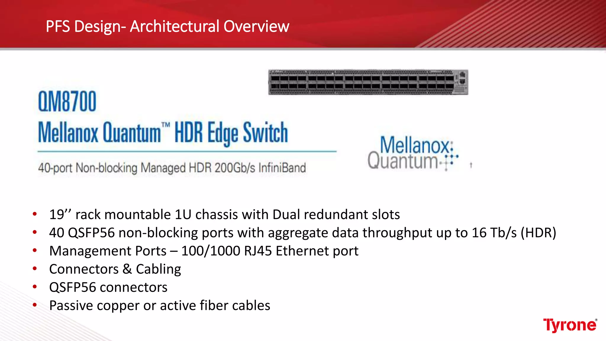 PFS Design- Architectural Overview
• 19’’ rack mountable 1U chassis with Dual redundant slots
• 40 QSFP56 non-blocking ports with aggregate data throughput up to 16 Tb/s (HDR)
• Management Ports – 100/1000 RJ45 Ethernet port
• Connectors & Cabling
• QSFP56 connectors
• Passive copper or active fiber cables
 