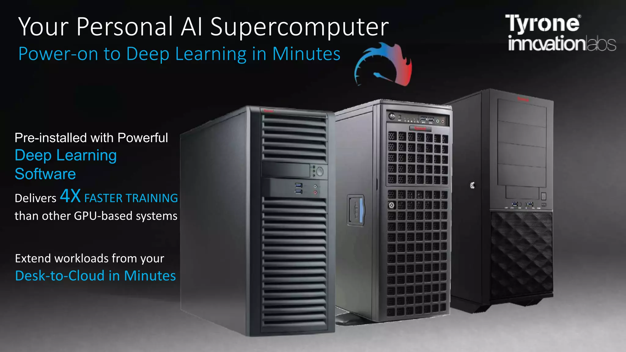 Delivers 4XFASTER TRAINING
than other GPU-based systems
Your Personal AI Supercomputer
Power-on to Deep Learning in Minutes
Pre-installed with Powerful
Deep Learning
Software
Extend workloads from your
Desk-to-Cloud in Minutes
 
