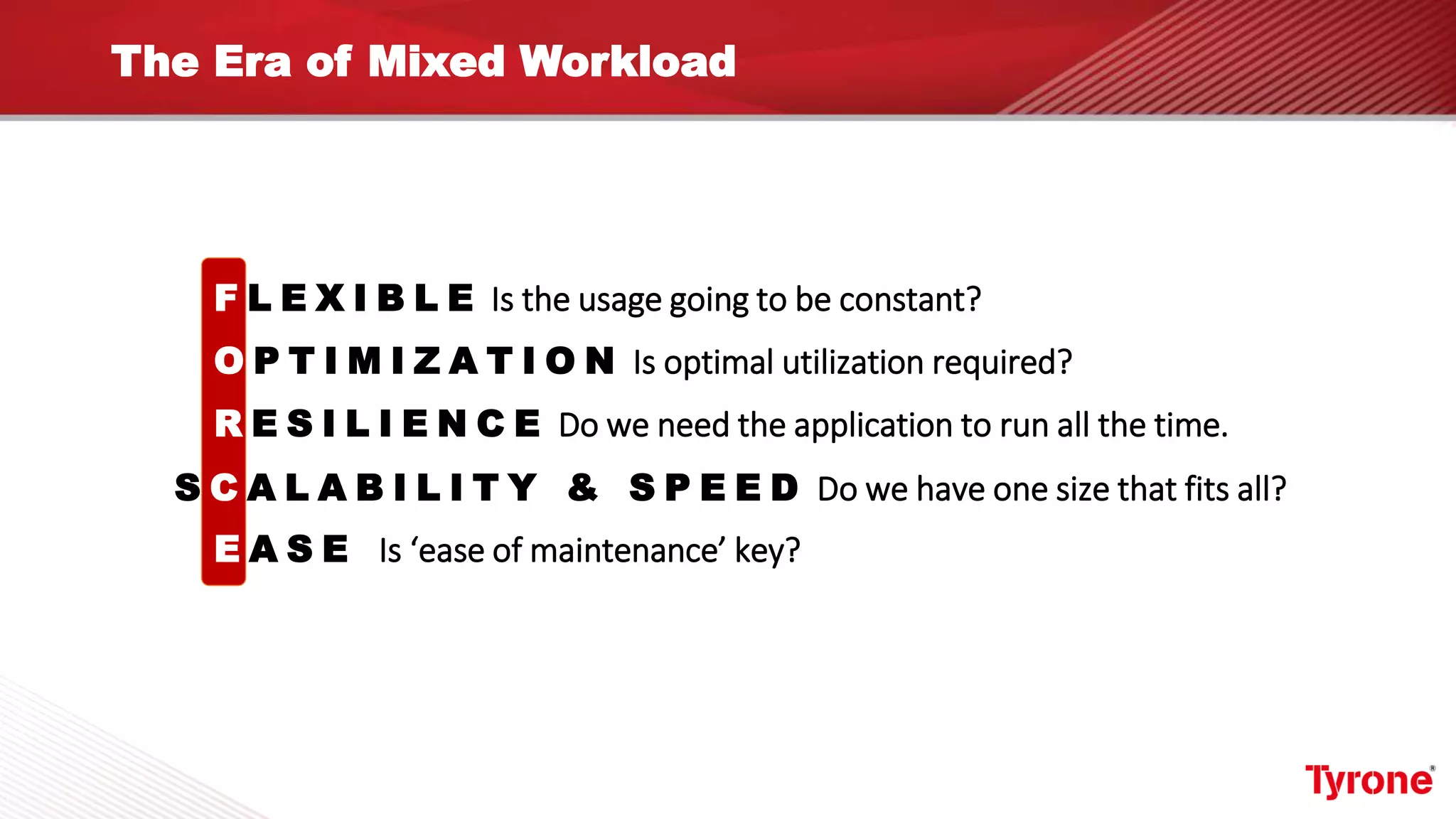 The Era of Mixed Workload
F L E X I B L E Is the usage going to be constant?
O P T I M I Z A T I O N Is optimal utilization required?
R E S I L I E N C E Do we need the application to run all the time.
E A S E Is ‘ease of maintenance’ key?
S C A L A B I L I T Y & S P E E D Do we have one size that fits all?
 