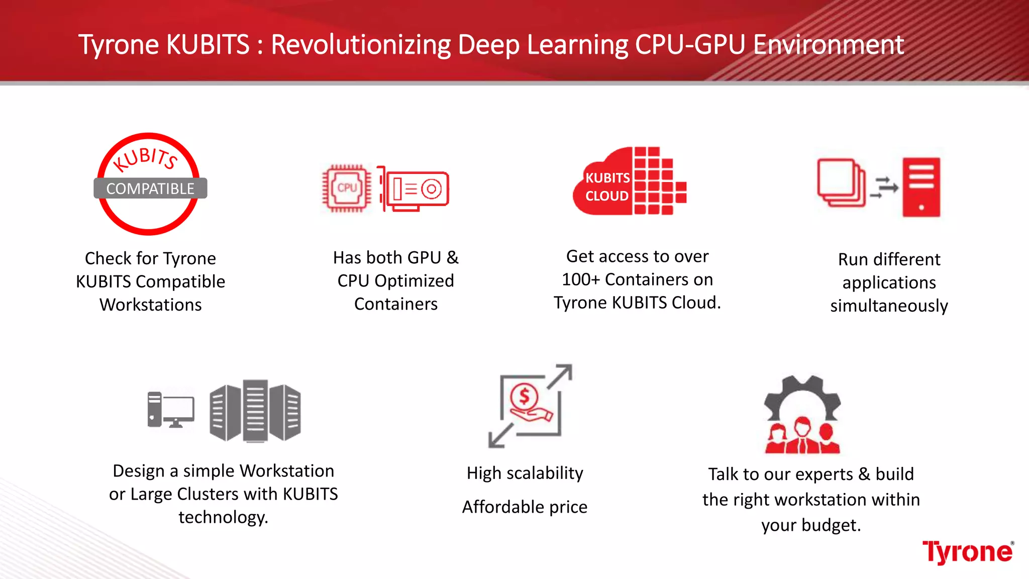 Tyrone KUBITS : Revolutionizing Deep Learning CPU-GPU Environment
Run different
applications
simultaneously
Check for Tyrone
KUBITS Compatible
Workstations
Get access to over
100+ Containers on
Tyrone KUBITS Cloud.
High scalability
Affordable price
Has both GPU &
CPU Optimized
Containers
Design a simple Workstation
or Large Clusters with KUBITS
technology.
Talk to our experts & build
the right workstation within
your budget.
KUBITS
CLOUDCOMPATIBLE
 