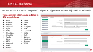 TCM- GCC Applications
The later version of TCM has the option to compile GCC applications with the help of our WEB Interface.
• BGW
• Gromacs
• NCView
• Transiesta
• Cp2k
• Hdf5
• Openbabel
• Openblas
• Yambo
• Cpmd
• FFTW
• Openmpi
• Grads
• Namd
• Siesta
• Abinit
• Hdf5
• ShengBTE
• BGW
• Mvapich2
• Siesta
• Cp2k
• Nwchem
• TranSiesta
• Gromacs
• QE 62
The application which can be installed in
GCC are as follows:
 