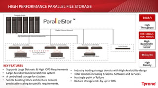 HIGH PERFORMANCE PARALLEL FILE STORAGE
• Supports Large Datasets & High IOPS Requirements
• Large, fast distributed scratch file system
• A centralised storage for clusters
• Simple building block architecture delivers
predictable scaling to specific requirements.
• Industry leading storage density with High Availability design
• Total Solution including Systems, Software and Services
• No single point of failure
• Reduce storage costs by up to 90%
KEY FEATURES
10GB/s
EDR: 100Gb/s
HDR: 200Gb/s
 