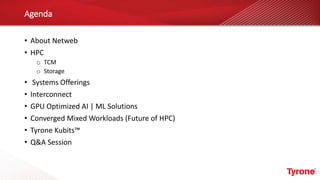 Agenda
• About Netweb
• HPC
o TCM
o Storage
• Systems Offerings
• Interconnect
• GPU Optimized AI | ML Solutions
• Converged Mixed Workloads (Future of HPC)
• Tyrone Kubits™
• Q&A Session
 