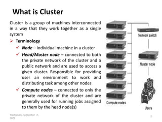 What is Cluster
Cluster is a group of machines interconnected
in a way that they work together as a single
system
 Terminology
 Node – individual machine in a cluster
 Head/Master node – connected to both
the private network of the cluster and a
public network and are used to access a
given cluster. Responsible for providing
user an environment to work and
distributing task among other nodes
 Compute nodes – connected to only the
private network of the cluster and are
generally used for running jobs assigned
to them by the head node(s)
Wednesday, September 15,
2021
13
 