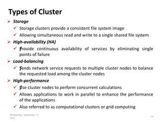 Types of Cluster
 Storage
 Storage clusters provide a consistent file system image
 Allowing simultaneous read and write to a single shared file system
 High‐availability (HA)
 ƒ
Provide continuous availability of services by eliminating single
points of failure
 Load‐balancing
 ƒ
Sends network service requests to multiple cluster nodes to balance
the requested load among the cluster nodes
 High‐performance
 ƒ
Use cluster nodes to perform concurrent calculations
 Allows applications to work in parallel to enhance the performance
of the applications
 Also referred to as computational clusters or grid computing
Wednesday, September 15,
2021
14
 