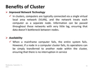 Benefits of Cluster
 Improved Network Technology
 In clusters, computers are typically connected via a single virtual
local area network (VLAN), and the network treats each
computer as a separate node. Information can be passed
throughout these networks with very little lag, ensuring that
data doesn’t bottleneck between nodes.
 Availability
 When a mainframe computer fails, the entire system fails.
However, if a node in a computer cluster fails, its operations can
be simply transferred to another node within the cluster,
ensuring that there is no interruption in service
Wednesday, September 15,
2021
16
 
