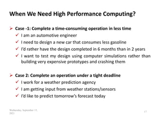 When We Need High Performance Computing?
 Case -1: Complete a time-consuming operation in less time
 I am an automotive engineer
 I need to design a new car that consumes less gasoline
 I’d rather have the design completed in 6 months than in 2 years
 I want to test my design using computer simulations rather than
building very expensive prototypes and crashing them
 Case 2: Complete an operation under a tight deadline
 I work for a weather prediction agency
 I am getting input from weather stations/sensors
 I’d like to predict tomorrow’s forecast today
Wednesday, September 15,
2021
17
 