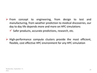  From concept to engineering, from design to test and
manufacturing, from weather prediction to medical discoveries, our
day to day life depends more and more on HPC simulations
 Safer products, accurate predictions, research, etc.
 High-performance compute clusters provide the most efficient,
flexible, cost effective HPC environment for any HPC simulation
Wednesday, September 15,
2021
20
 