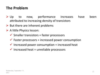 The Problem
 Up to now, performance increases have been
attributed to increasing density of transistors
 But there are inherent problems
 A little Physics lesson:
 Smaller transistors = faster processors
 Faster processors = increased power consumption
 Increased power consumption = increased heat
 Increased heat = unreliable processors
Wednesday, September 15,
2021
22
 